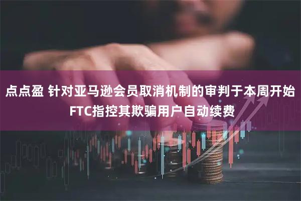 点点盈 针对亚马逊会员取消机制的审判于本周开始 FTC指控其欺骗用户自动续费