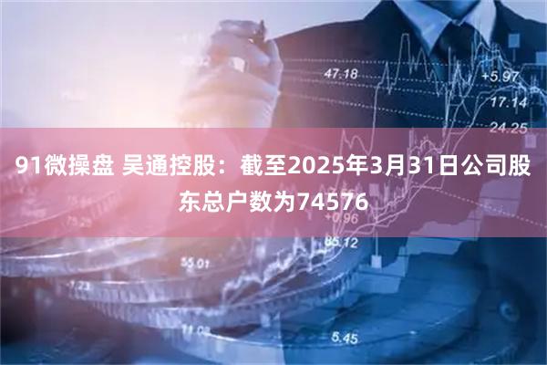 91微操盘 吴通控股：截至2025年3月31日公司股东总户数为74576