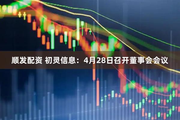 顺发配资 初灵信息：4月28日召开董事会会议