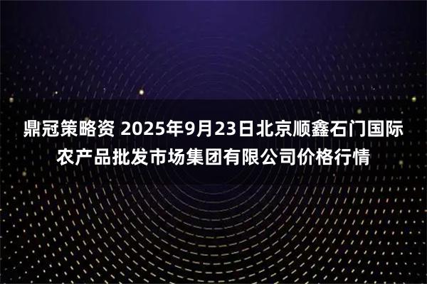 鼎冠策略资 2025年9月23日北京顺鑫石门国际农产品批发市场集团有限公司价格行情