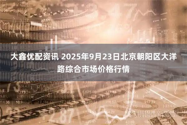 大鑫优配资讯 2025年9月23日北京朝阳区大洋路综合市场价格行情