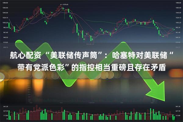 航心配资 “美联储传声筒”：哈塞特对美联储“带有党派色彩”的指控相当重磅且存在矛盾