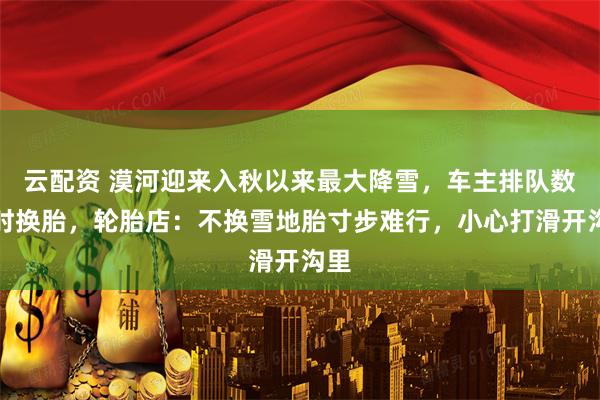 云配资 漠河迎来入秋以来最大降雪，车主排队数小时换胎，轮胎店：不换雪地胎寸步难行，小心打滑开沟里