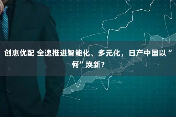 创惠优配 全速推进智能化、多元化，日产中国以“何”焕新？