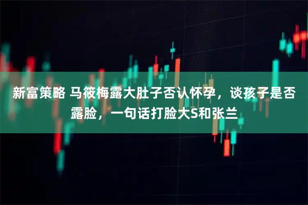 新富策略 马筱梅露大肚子否认怀孕，谈孩子是否露脸，一句话打脸大S和张兰