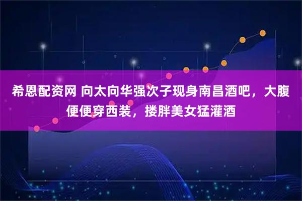 希恩配资网 向太向华强次子现身南昌酒吧，大腹便便穿西装，搂胖美女猛灌酒