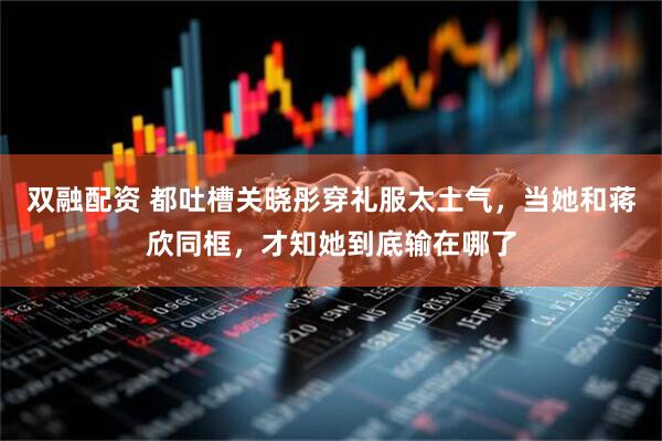 双融配资 都吐槽关晓彤穿礼服太土气，当她和蒋欣同框，才知她到底输在哪了
