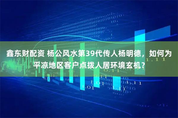 鑫东财配资 杨公风水第39代传人杨明德，如何为平凉地区客户点拨人居环境玄机？