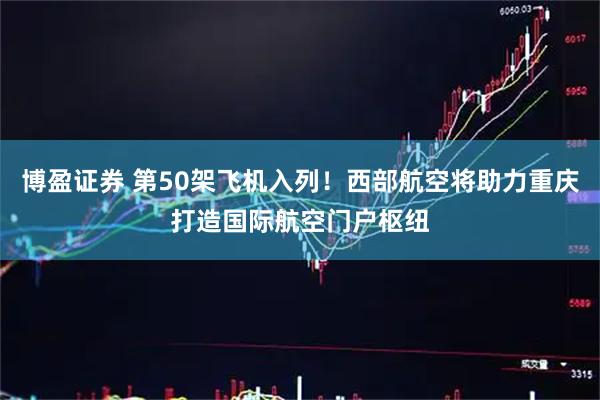 博盈证券 第50架飞机入列！西部航空将助力重庆打造国际航空门户枢纽