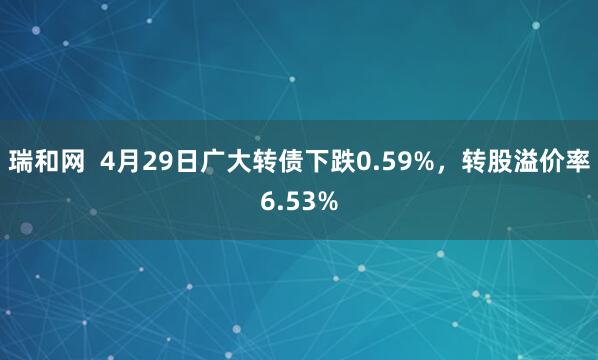 瑞和网  4月29日广大转债下跌0.59%，转股溢价率6.53%