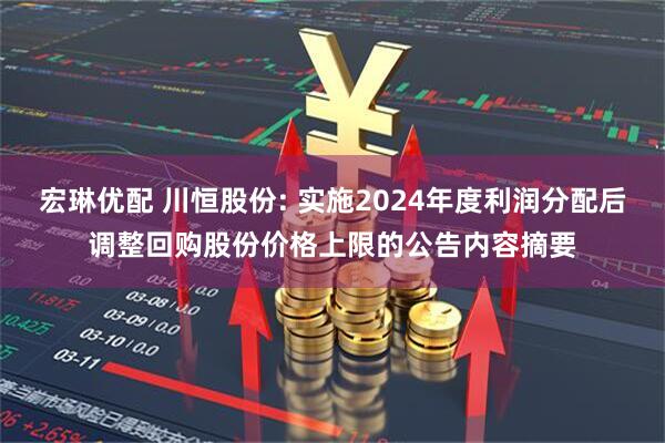 宏琳优配 川恒股份: 实施2024年度利润分配后调整回购股份价格上限的公告内容摘要