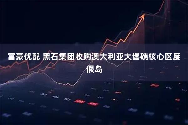 富豪优配 黑石集团收购澳大利亚大堡礁核心区度假岛