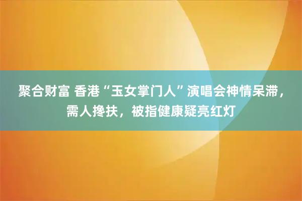 聚合财富 香港“玉女掌门人”演唱会神情呆滞，需人搀扶，被指健康疑亮红灯