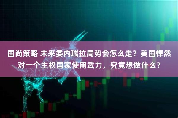 国尚策略 未来委内瑞拉局势会怎么走？美国悍然对一个主权国家使用武力，究竟想做什么？