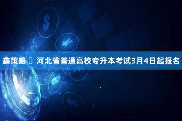 鑫策略 ​河北省普通高校专升本考试3月4日起报名