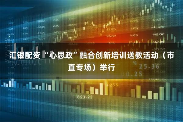 汇银配资 “心思政”融合创新培训送教活动（市直专场）举行