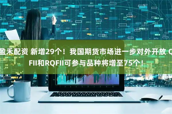 盈禾配资 新增29个！我国期货市场进一步对外开放 QFII和RQFII可参与品种将增至75个！