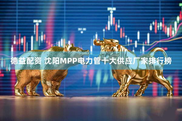 德益配资 沈阳MPP电力管十大供应厂家排行榜