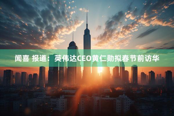 闻喜 报道：英伟达CEO黄仁勋拟春节前访华