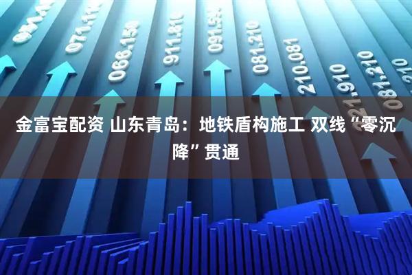 金富宝配资 山东青岛：地铁盾构施工 双线“零沉降”贯通