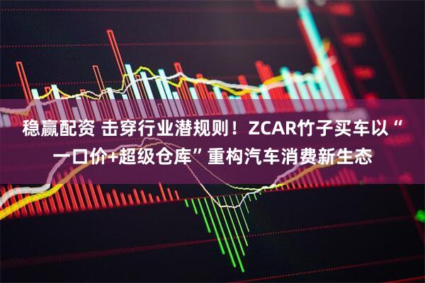 稳赢配资 击穿行业潜规则！ZCAR竹子买车以“一口价+超级仓库”重构汽车消费新生态