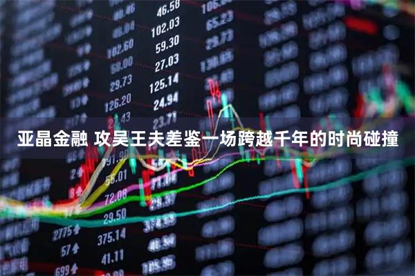 亚晶金融 攻吴王夫差鉴一场跨越千年的时尚碰撞