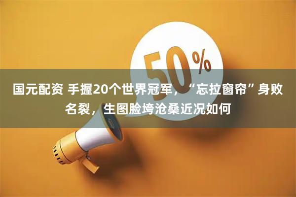 国元配资 手握20个世界冠军，“忘拉窗帘”身败名裂，生图脸垮沧桑近况如何