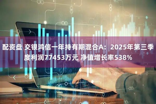 配资盘 交银鸿信一年持有期混合A：2025年第三季度利润77453万元 净值增长率538%